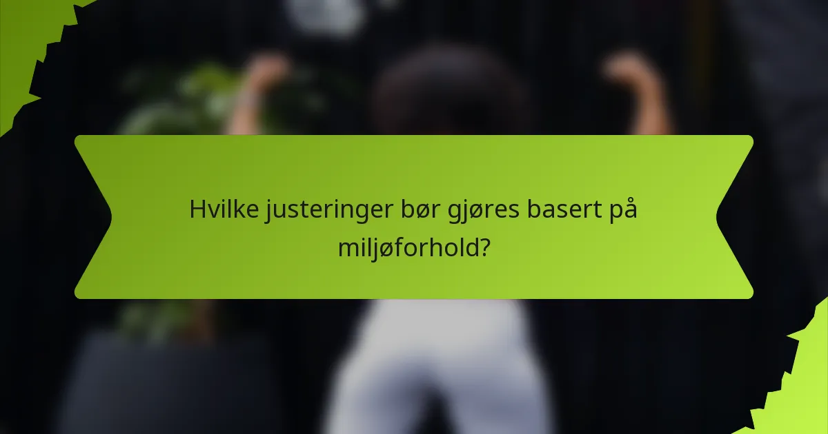 Hvilke justeringer bør gjøres basert på miljøforhold?